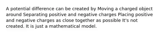 A potential difference can be created by Moving a charged object around Separating positive and negative charges Placing positive and negative charges as close together as possible It's not created. It is just a mathematical model.