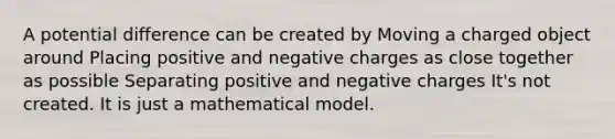 A potential difference can be created by Moving a charged object around Placing positive and negative charges as close together as possible Separating positive and negative charges It's not created. It is just a mathematical model.