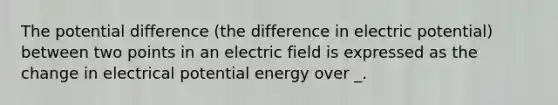 The potential difference (the difference in electric potential) between two points in an electric field is expressed as the change in electrical potential energy over _.