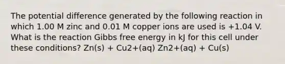 The potential difference generated by the following reaction in which 1.00 M zinc and 0.01 M copper ions are used is +1.04 V. What is the reaction Gibbs free energy in kJ for this cell under these conditions? Zn(s) + Cu2+(aq) Zn2+(aq) + Cu(s)