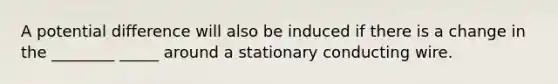 A potential difference will also be induced if there is a change in the ________ _____ around a stationary conducting wire.