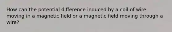 How can the potential difference induced by a coil of wire moving in a magnetic field or a magnetic field moving through a wire?