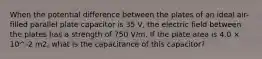 When the potential difference between the plates of an ideal air-filled parallel plate capacitor is 35 V, the electric field between the plates has a strength of 750 V/m. If the plate area is 4.0 × 10^-2 m2, what is the capacitance of this capacitor?