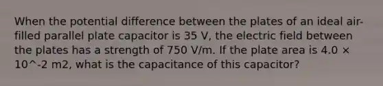 When the potential difference between the plates of an ideal air-filled parallel plate capacitor is 35 V, the electric field between the plates has a strength of 750 V/m. If the plate area is 4.0 × 10^-2 m2, what is the capacitance of this capacitor?