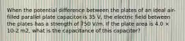 When the potential difference between the plates of an ideal air-filled parallel plate capacitor is 35 V, the electric field between the plates has a strength of 750 V/m. If the plate area is 4.0 × 10-2 m2, what is the capacitance of this capacitor?