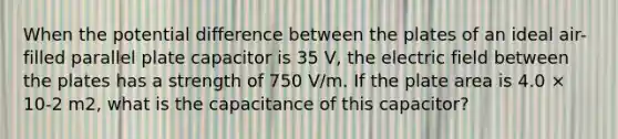 When the potential difference between the plates of an ideal air-filled parallel plate capacitor is 35 V, the electric field between the plates has a strength of 750 V/m. If the plate area is 4.0 × 10-2 m2, what is the capacitance of this capacitor?