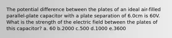 The potential difference between the plates of an ideal air-filled parallel-plate capacitor with a plate separation of 6.0cm is 60V. What is the strength of the electric field between the plates of this capacitor? a. 60 b.2000 c.500 d.1000 e.3600