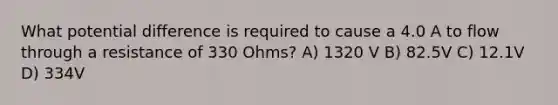 What potential difference is required to cause a 4.0 A to flow through a resistance of 330 Ohms? A) 1320 V B) 82.5V C) 12.1V D) 334V