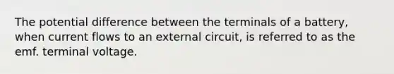 The potential difference between the terminals of a battery, when current flows to an external circuit, is referred to as the emf. terminal voltage.