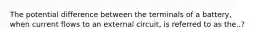 The potential difference between the terminals of a battery, when current flows to an external circuit, is referred to as the..?