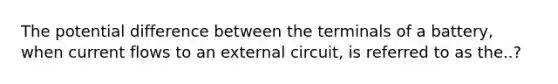 The potential difference between the terminals of a battery, when current flows to an external circuit, is referred to as the..?