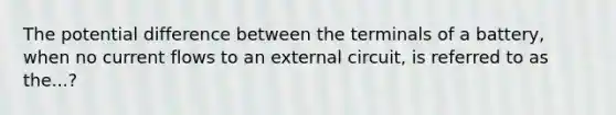 The potential difference between the terminals of a battery, when no current flows to an external circuit, is referred to as the...?