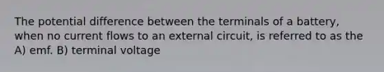 The potential difference between the terminals of a battery, when no current flows to an external circuit, is referred to as the A) emf. B) terminal voltage