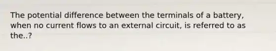 The potential difference between the terminals of a battery, when no current flows to an external circuit, is referred to as the..?