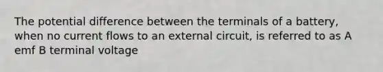 The potential difference between the terminals of a battery, when no current flows to an external circuit, is referred to as A emf B terminal voltage