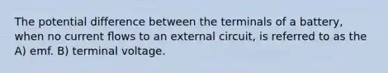 The potential difference between the terminals of a battery, when no current ﬂows to an external circuit, is referred to as the A) emf. B) terminal voltage.