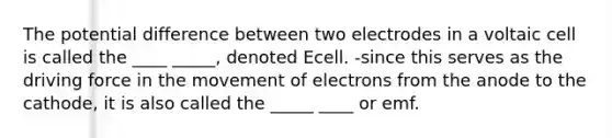 The potential difference between two electrodes in a voltaic cell is called the ____ _____, denoted Ecell. -since this serves as the driving force in the movement of electrons from the anode to the cathode, it is also called the _____ ____ or emf.