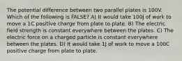 The potential difference between two parallel plates is 100V. Which of the following is FALSE? A) It would take 100J of work to move a 1C positive charge from plate to plate. B) The electric field strength is constant everywhere between the plates. C) The electric force on a charged particle is constant everywhere between the plates. D) It would take 1J of work to move a 100C positive charge from plate to plate.