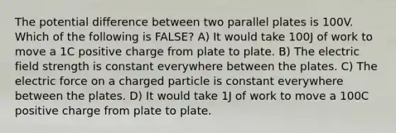 The potential difference between two parallel plates is 100V. Which of the following is FALSE? A) It would take 100J of work to move a 1C positive charge from plate to plate. B) The electric field strength is constant everywhere between the plates. C) The electric force on a charged particle is constant everywhere between the plates. D) It would take 1J of work to move a 100C positive charge from plate to plate.