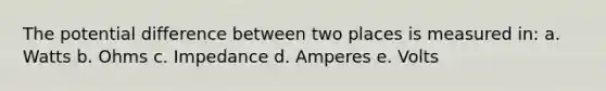 The potential difference between two places is measured in: a. Watts b. Ohms c. Impedance d. Amperes e. Volts