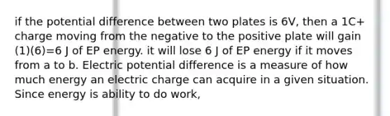 if the potential difference between two plates is 6V, then a 1C+ charge moving from the negative to the positive plate will gain (1)(6)=6 J of EP energy. it will lose 6 J of EP energy if it moves from a to b. Electric potential difference is a measure of how much energy an electric charge can acquire in a given situation. Since energy is ability to do work,