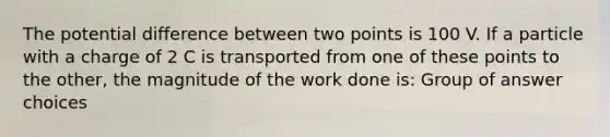 The potential difference between two points is 100 V. If a particle with a charge of 2 C is transported from one of these points to the other, the magnitude of the work done is: Group of answer choices