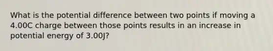 What is the potential difference between two points if moving a 4.00C charge between those points results in an increase in potential energy of 3.00J?