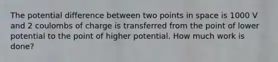 The potential difference between two points in space is 1000 V and 2 coulombs of charge is transferred from the point of lower potential to the point of higher potential. How much work is done?