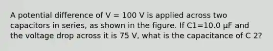 A potential difference of V = 100 V is applied across two capacitors in series, as shown in the figure. If C1=10.0 μF and the voltage drop across it is 75 V, what is the capacitance of C 2?