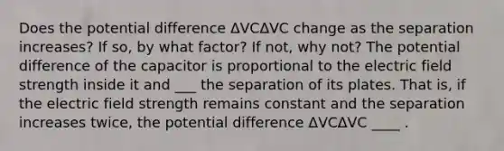 Does the potential difference ΔVCΔVC change as the separation increases? If so, by what factor? If not, why not? The potential difference of the capacitor is proportional to the electric field strength inside it and ___ the separation of its plates. That is, if the electric field strength remains constant and the separation increases twice, the potential difference ΔVCΔVC ____ .