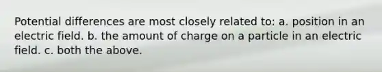 Potential differences are most closely related to: a. position in an electric field. b. the amount of charge on a particle in an electric field. c. both the above.