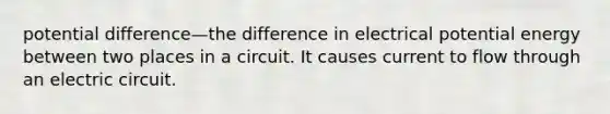 potential difference—the difference in electrical potential energy between two places in a circuit. It causes current to flow through an electric circuit.