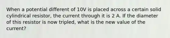 When a potential different of 10V is placed across a certain solid cylindrical resistor, the current through it is 2 A. If the diameter of this resistor is now tripled, what is the new value of the current?