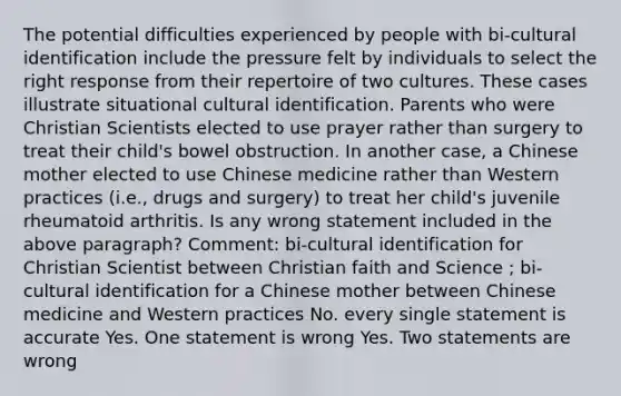 The potential difficulties experienced by people with bi-cultural identification include the pressure felt by individuals to select the right response from their repertoire of two cultures. These cases illustrate situational cultural identification. Parents who were Christian Scientists elected to use prayer rather than surgery to treat their child's bowel obstruction. In another case, a Chinese mother elected to use Chinese medicine rather than Western practices (i.e., drugs and surgery) to treat her child's juvenile rheumatoid arthritis. Is any wrong statement included in the above paragraph? Comment: bi-cultural identification for Christian Scientist between Christian faith and Science ; bi-cultural identification for a Chinese mother between Chinese medicine and Western practices No. every single statement is accurate Yes. One statement is wrong Yes. Two statements are wrong