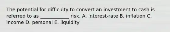 The potential for difficulty to convert an investment to cash is referred to as ____________ risk. A. interest-rate B. inflation C. income D. personal E. liquidity