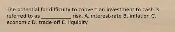 The potential for difficulty to convert an investment to cash is referred to as ____________ risk. A. interest-rate B. inflation C. economic D. trade-off E. liquidity