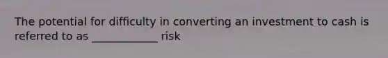 The potential for difficulty in converting an investment to cash is referred to as ____________ risk