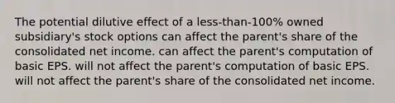 The potential dilutive effect of a less-than-100% owned subsidiary's stock options can affect the parent's share of the consolidated net income. can affect the parent's computation of basic EPS. will not affect the parent's computation of basic EPS. will not affect the parent's share of the consolidated net income.