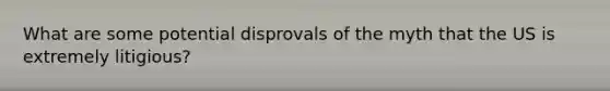 What are some potential disprovals of the myth that the US is extremely litigious?