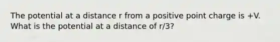 The potential at a distance r from a positive point charge is +V. What is the potential at a distance of r/3?