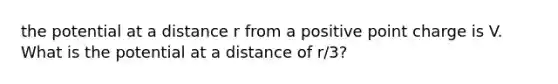 the potential at a distance r from a positive point charge is V. What is the potential at a distance of r/3?