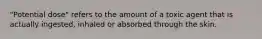 "Potential dose" refers to the amount of a toxic agent that is actually ingested, inhaled or absorbed through the skin.