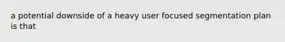 a potential downside of a heavy user focused segmentation plan is that