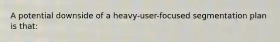 A potential downside of a heavy-user-focused segmentation plan is that: