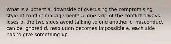 What is a potential downside of overusing the compromising style of conflict management? a. one side of the conflict always loses b. the two sides avoid talking to one another c. misconduct can be ignored d. resolution becomes impossible e. each side has to give something up