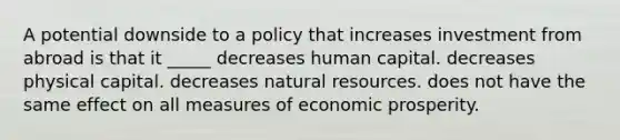 A potential downside to a policy that increases investment from abroad is that it _____ decreases human capital. decreases physical capital. decreases natural resources. does not have the same effect on all measures of economic prosperity.