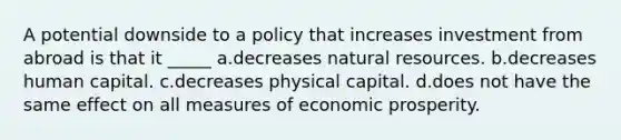 A potential downside to a policy that increases investment from abroad is that it _____ a.decreases natural resources. b.decreases human capital. c.decreases physical capital. d.does not have the same effect on all measures of economic prosperity.