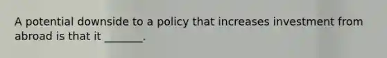 A potential downside to a policy that increases investment from abroad is that it _______.