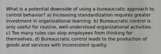 What is a potential downside of using a bureaucratic approach to control behavior? a) Increasing standardization requires greater investment in organizational learning. b) Bureaucratic control is only useful for routine, well-understood organizational activities. c) Too many rules can stop employees from thinking for themselves. d) Bureaucratic control leads to the production of goods and services with inconsistent quality.