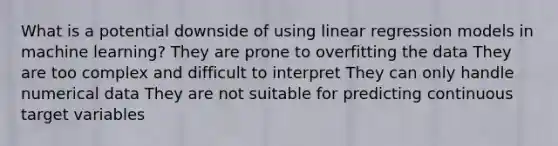 What is a potential downside of using linear regression models in machine learning? They are prone to overfitting the data They are too complex and difficult to interpret They can only handle numerical data They are not suitable for predicting continuous target variables